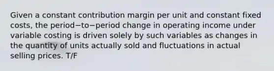 Given a constant contribution margin per unit and constant fixed​ costs, the period−to−period change in operating income under variable costing is driven solely by such variables as changes in the quantity of units actually sold and fluctuations in actual selling prices. T/F