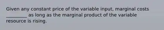 Given any constant price of the variable input, marginal costs _________ as long as the marginal product of the variable resource is rising.