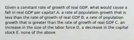 Given a constant rate of growth of real GDP, what would cause a fall in real GDP per capita? A. a rate of population growth that is less than the rate of growth of real GDP B. a rate of population growth that is greater than the rate of growth of real GDP C. an increase in the size of the labor force D. a decrease in the capital stock E. none of the above