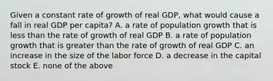 Given a constant rate of growth of real GDP, what would cause a fall in real GDP per capita? A. a rate of population growth that is less than the rate of growth of real GDP B. a rate of population growth that is greater than the rate of growth of real GDP C. an increase in the size of the labor force D. a decrease in the capital stock E. none of the above