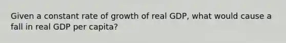 Given a constant rate of growth of real GDP, what would cause a fall in real GDP per capita?