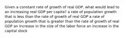 Given a constant rate of growth of real GDP, what would lead to an increasing real GDP per capita? a rate of population growth that is less than the rate of growth of real GDP a rate of population growth that is greater than the rate of growth of real GDP an increase in the size of the labor force an increase in the capital stock