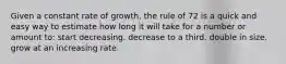 Given a constant rate of growth, the rule of 72 is a quick and easy way to estimate how long it will take for a number or amount to: start decreasing. decrease to a third. double in size. grow at an increasing rate.