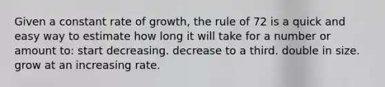 Given a constant rate of growth, the rule of 72 is a quick and easy way to estimate how long it will take for a number or amount to: start decreasing. decrease to a third. double in size. grow at an increasing rate.