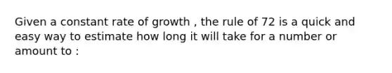 Given a constant rate of growth , the rule of 72 is a quick and easy way to estimate how long it will take for a number or amount to :