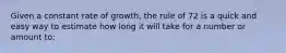 Given a constant rate of growth, the rule of 72 is a quick and easy way to estimate how long it will take for a number or amount to: