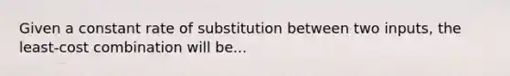 Given a constant rate of substitution between two inputs, the least-cost combination will be...