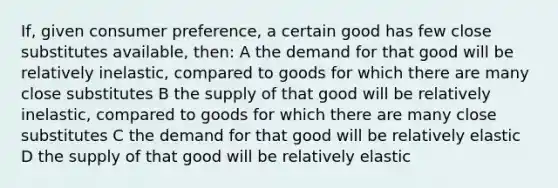 If, given consumer preference, a certain good has few close substitutes available, then: A the demand for that good will be relatively inelastic, compared to goods for which there are many close substitutes B the supply of that good will be relatively inelastic, compared to goods for which there are many close substitutes C the demand for that good will be relatively elastic D the supply of that good will be relatively elastic