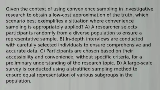 Given the context of using convenience sampling in investigative research to obtain a low-cost approximation of the truth, which scenario best exemplifies a situation where convenience sampling is appropriately applied? A) A researcher selects participants randomly from a diverse population to ensure a representative sample. B) In-depth interviews are conducted with carefully selected individuals to ensure comprehensive and accurate data. C) Participants are chosen based on their accessibility and convenience, without specific criteria, for a preliminary understanding of the research topic. D) A large-scale survey is conducted using a stratified sampling method to ensure equal representation of various subgroups in the population.