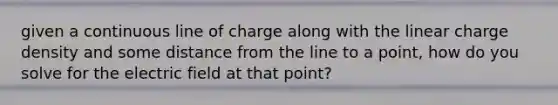 given a continuous line of charge along with the linear charge density and some distance from the line to a point, how do you solve for the electric field at that point?