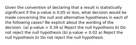 Given the convention of declaring that a result is statistically significant if the p-value is 0.05 or less, what decision would be made concerning the null and alternative hypotheses in each of the following cases? Be explicit about the wording of the decision. (a) p-value = 0.39 a) Reject the null hypothesis b) Do not reject the null hypothesis (b) p-value = 0.02 a) Reject the null hypothesis b) Do not reject the null hypothesis