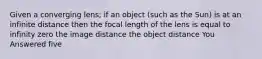 Given a converging lens; if an object (such as the Sun) is at an infinite distance then the focal length of the lens is equal to infinity zero the image distance the object distance You Answered five