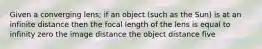 Given a converging lens; if an object (such as the Sun) is at an infinite distance then the focal length of the lens is equal to infinity zero the image distance the object distance five