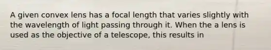 A given convex lens has a focal length that varies slightly with the wavelength of light passing through it. When the a lens is used as the objective of a telescope, this results in