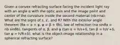 Given a convex refracting surface facing the incident light ray with an angle α with the optic axis and the image point and center of the curvature inside the second material (nb>na): What are the signs of s, s', and R? With the exterior angle theorem (θa = α + φ, φ = β + θb), law of refraction (na sinθa = nb sinθb), tangents of α, β, and φ (tan α = h/s+δ, tan β = h/s'+δ, tan φ = h/R+δ), what is the object-image relationship in a spherical refracting surface?