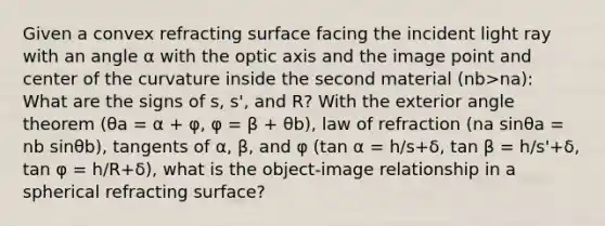 Given a convex refracting surface facing the incident light ray with an angle α with the optic axis and the image point and center of the curvature inside the second material (nb>na): What are the signs of s, s', and R? With the <a href='https://www.questionai.com/knowledge/kZfF5wxyJX-exterior-angle-theorem' class='anchor-knowledge'>exterior angle theorem</a> (θa = α + φ, φ = β + θb), law of refraction (na sinθa = nb sinθb), tangents of α, β, and φ (tan α = h/s+δ, tan β = h/s'+δ, tan φ = h/R+δ), what is the object-image relationship in a spherical refracting surface?