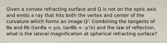 Given a convex refracting surface and Q is not on the optic axis and emits a ray that hits both the vertex and center of the curvature which forms an image Q': Combining the tangents of θa and θb (tanθa = y/s, tanθb = -y'/s) and the law of reflection, what is the lateral magnification at spherical refracting surface?