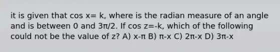 it is given that cos x= k, where is the radian measure of an angle and is between 0 and 3π/2. If cos z=-k, which of the following could not be the value of z? A) x-π B) π-x C) 2π-x D) 3π-x