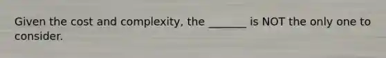 Given the cost and complexity, the _______ is NOT the only one to consider.