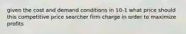 given the cost and demand conditions in 10-1 what price should this competitive price searcher firm charge in order to maximize profits