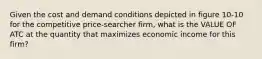 Given the cost and demand conditions depicted in figure 10-10 for the competitive price-searcher firm, what is the VALUE OF ATC at the quantity that maximizes economic income for this firm?