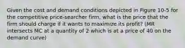 Given the cost and demand conditions depicted in Figure 10-5 for the competitive price-searcher firm, what is the price that the firm should charge if it wants to maximize its profit? (MR intersects MC at a quantity of 2 which is at a price of 40 on the demand curve)