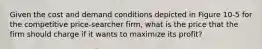 Given the cost and demand conditions depicted in Figure 10-5 for the competitive price-searcher firm, what is the price that the firm should charge if it wants to maximize its profit?