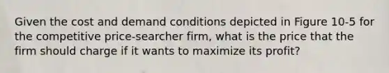 Given the cost and demand conditions depicted in Figure 10-5 for the competitive price-searcher firm, what is the price that the firm should charge if it wants to maximize its profit?