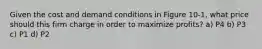 Given the cost and demand conditions in Figure 10-1, what price should this firm charge in order to maximize profits? a) P4 b) P3 c) P1 d) P2