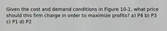 Given the cost and demand conditions in Figure 10-1, what price should this firm charge in order to maximize profits? a) P4 b) P3 c) P1 d) P2