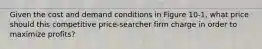 Given the cost and demand conditions in Figure 10-1, what price should this competitive price-searcher firm charge in order to maximize profits?