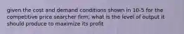 given the cost and demand conditions shown in 10-5 for the competitive price searcher firm, what is the level of output it should produce to maximize its profit