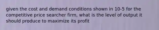 given the cost and demand conditions shown in 10-5 for the competitive price searcher firm, what is the level of output it should produce to maximize its profit