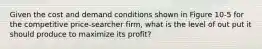 Given the cost and demand conditions shown in Figure 10-5 for the competitive price-searcher firm, what is the level of out put it should produce to maximize its profit?