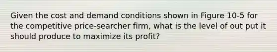 Given the cost and demand conditions shown in Figure 10-5 for the competitive price-searcher firm, what is the level of out put it should produce to maximize its profit?