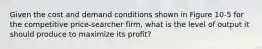 Given the cost and demand conditions shown in Figure 10-5 for the competitive price-searcher firm, what is the level of output it should produce to maximize its profit?