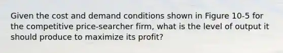 Given the cost and demand conditions shown in Figure 10-5 for the competitive price-searcher firm, what is the level of output it should produce to maximize its profit?