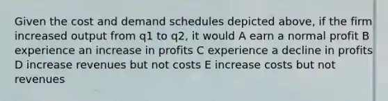 Given the cost and demand schedules depicted above, if the firm increased output from q1 to q2, it would A earn a normal profit B experience an increase in profits C experience a decline in profits D increase revenues but not costs E increase costs but not revenues