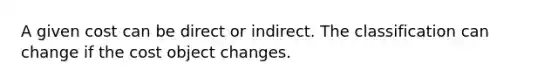 A given cost can be direct or indirect. The classification can change if the cost object changes.