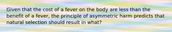 Given that the cost of a fever on the body are less than the benefit of a fever, the principle of asymmetric harm predicts that natural selection should result in what?