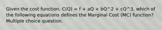 Given the cost function, C(Q) = f + aQ + bQ^2 + cQ^3, which of the following equations defines the Marginal Cost (MC) function? Multiple choice question.