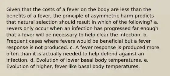 Given that the costs of a fever on the body are less than the benefits of a fever, the principle of asymmetric harm predicts that natural selection should result in which of the following? a. Fevers only occur when an infection has progressed far enough that a fever will be necessary to help clear the infection. b. Frequent cases where fevers would be beneficial but a fever response is not produced. c. A fever response is produced more often than it is actually needed to help defend against an infection. d. Evolution of lower basal body temperatures. e. Evolution of higher, fever-like basal body temperatures.