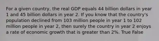 For a given country, the real GDP equals 44 billion dollars in year 1 and 45 billion dollars in year 2. If you know that the country's population declined from 103 million people in year 1 to 102 million people in year 2, then surely the country in year 2 enjoys a rate of economic growth that is <a href='https://www.questionai.com/knowledge/ktgHnBD4o3-greater-than' class='anchor-knowledge'>greater than</a> 2%. True False