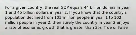 For a given country, the real GDP equals 44 billion dollars in year 1 and 45 billion dollars in year 2. If you know that the country's population declined from 103 million people in year 1 to 102 million people in year 2, then surely the country in year 2 enjoys a rate of economic growth that is greater than 2%. True or False