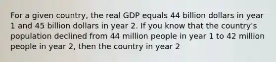 For a given country, the real GDP equals 44 billion dollars in year 1 and 45 billion dollars in year 2. If you know that the country's population declined from 44 million people in year 1 to 42 million people in year 2, then the country in year 2