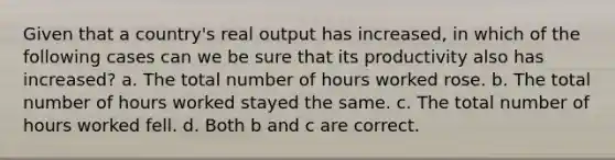 Given that a country's real output has increased, in which of the following cases can we be sure that its productivity also has increased? a. The total number of hours worked rose. b. The total number of hours worked stayed the same. c. The total number of hours worked fell. d. Both b and c are correct.