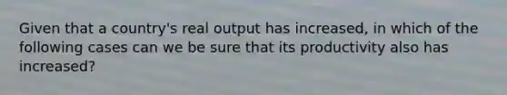 Given that a country's real output has increased, in which of the following cases can we be sure that its productivity also has increased?