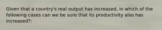 Given that a country's real output has increased, in which of the following cases can we be sure that its productivity also has increased?: