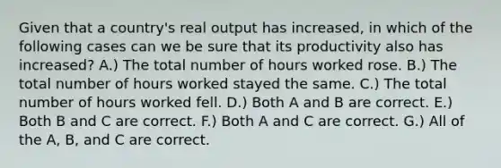 Given that a country's real output has increased, in which of the following cases can we be sure that its productivity also has increased? A.) The total number of hours worked rose. B.) The total number of hours worked stayed the same. C.) The total number of hours worked fell. D.) Both A and B are correct. E.) Both B and C are correct. F.) Both A and C are correct. G.) All of the A, B, and C are correct.