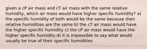 given a cP air mass and cT air mass with the same relative humidity, which air mass would have higher specific humidity? a) the specific humidity of both would be the same because their relative humidities are the same b) the cT air mass would have the higher specific humidity c) the cP air mass would have the higher specific humidity d) it is impossible to say what would usually be true of their specific humidities